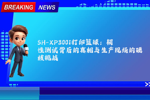 SH-XP3001打印篮球：韧性测试背后的真相与生产现场的硬核挑战
