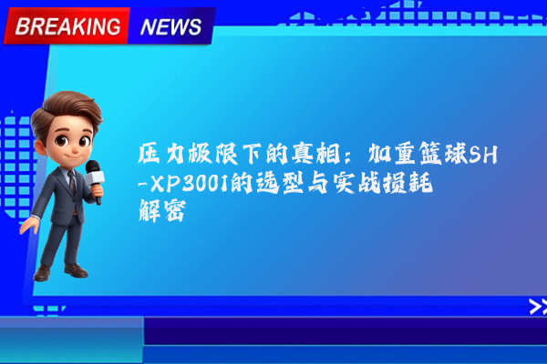 压力极限下的真相：加重篮球SH-XP3001的选型与实战损耗解密